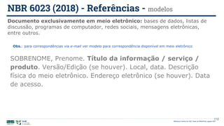 110
SOBRENOME, Prenome. Título da informação / serviço /
produto. Versão/Edição (se houver). Local, data. Descrição
física do meio eletrônico. Endereço eletrônico (se houver). Data
de acesso.
Documento exclusivamente em meio eletrônico: bases de dados, listas de
discussão, programas de computador, redes sociais, mensagens eletrônicas,
entre outros.
NBR 6023 (2018) - Referências - modelos
Biblioteca Central da UnB | Setor de Referência, agosto 2021
Obs.: para correspondências via e-mail ver modelo para correspondência disponível em meio eletrônico
 