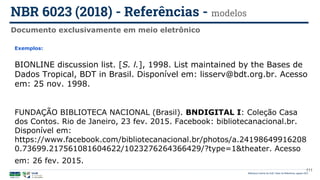 111
Exemplos:
BIONLINE discussion list. [S. l.], 1998. List maintained by the Bases de
Dados Tropical, BDT in Brasil. Disponível em: lisserv@bdt.org.br. Acesso
em: 25 nov. 1998.
FUNDAÇÃO BIBLIOTECA NACIONAL (Brasil). BNDIGITAL I: Coleção Casa
dos Contos. Rio de Janeiro, 23 fev. 2015. Facebook: bibliotecanacional.br.
Disponível em:
https://www.facebook.com/bibliotecanacional.br/photos/a.24198649916208
0.73699.217561081604622/1023276264366429/?type=1&theater. Acesso
em: 26 fev. 2015.
Documento exclusivamente em meio eletrônico
NBR 6023 (2018) - Referências - modelos
Biblioteca Central da UnB | Setor de Referência, agosto 2021
 