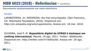 112
Exemplos:
LAPAROTOMIA. In: WIKIPEDIA: the free encyclopedia. [San Francisco,
CA: Wikimedia Foundation, 2010]. Disponível em:
http://en.wikipedia.org/wiki/Laparotomia. Acesso em: 18 mar. 2010.
OLIVEIRA, José P. M. Repositório digital da UFRGS é destaque em
ranking internacional. Maceió, 19 ago. 2011. Twitter: @biblioufal.
Disponível em: http://twitter.com/#!/biblioufal. Acesso em: 20 ago.
2011.
Documento exclusivamente em meio eletrônico
NBR 6023 (2018) - Referências - modelos
Biblioteca Central da UnB | Setor de Referência, agosto 2021
 