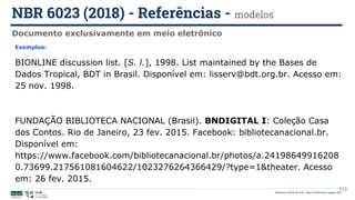 113
Exemplos:
BIONLINE discussion list. [S. l.], 1998. List maintained by the Bases de
Dados Tropical, BDT in Brasil. Disponível em: lisserv@bdt.org.br. Acesso em:
25 nov. 1998.
FUNDAÇÃO BIBLIOTECA NACIONAL (Brasil). BNDIGITAL I: Coleção Casa
dos Contos. Rio de Janeiro, 23 fev. 2015. Facebook: bibliotecanacional.br.
Disponível em:
https://www.facebook.com/bibliotecanacional.br/photos/a.24198649916208
0.73699.217561081604622/1023276264366429/?type=1&theater. Acesso
em: 26 fev. 2015.
Documento exclusivamente em meio eletrônico
NBR 6023 (2018) - Referências - modelos
Biblioteca Central da UnB | Setor de Referência, agosto 2021
 