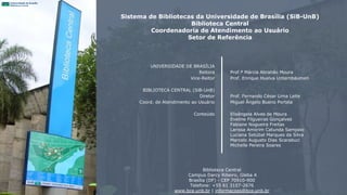 Sistema de Bibliotecas da Universidade de Brasília (SiB-UnB)
Biblioteca Central
Coordenadoria de Atendimento ao Usuário
Setor de Referência
UNIVERSIDADE DE BRASÍLIA
Reitora
Vice-Reitor
BIBLIOTECA CENTRAL (SiB-UnB)
Diretor
Coord. de Atendimento ao Usuário
Conteúdo
Prof.ª Márcia Abrahão Moura
Prof. Enrique Huelva Unternbäumen
Prof. Fernando César Lima Leite
Miguel Ângelo Bueno Portela
Elisângela Alves de Moura
Eveline Filgueiras Gonçalves
Fabiane Nogueira Freitas
Larissa Amorim Catunda Sampaio
Luciana Setúbal Marques da Silva
Marcelo Augusto Dias Scarabuci
Michelle Pereira Soares
Biblioteca Central
Campus Darcy Ribeiro, Gleba A
Brasília (DF) - CEP 70910-900
Telefone: +55 61 3107-2676
www.bce.unb.br | informacoes@bce.unb.br
 
