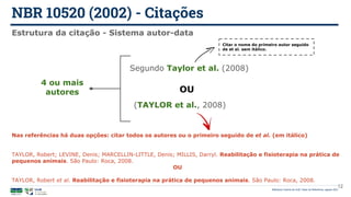 NBR 10520 (2002) - Citações
Biblioteca Central da UnB | Setor de Referência, agosto 2021
12
Estrutura da citação - Sistema autor-data
4 ou mais
autores
Segundo Taylor et al. (2008)
(TAYLOR et al., 2008)
Citar o nome do primeiro autor seguido
de et al. sem itálico.
OU
Nas referências há duas opções: citar todos os autores ou o primeiro seguido de et al. (em itálico)
TAYLOR, Robert; LEVINE, Denis; MARCELLIN-LITTLE, Denis; MILLIS, Darryl. Reabilitação e fisioterapia na prática de
pequenos animais. São Paulo: Roca, 2008.
OU
TAYLOR, Robert et al. Reabilitação e fisioterapia na prática de pequenos animais. São Paulo: Roca, 2008.
 