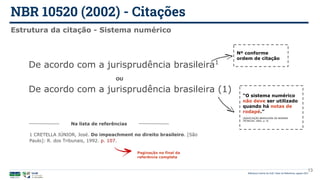 NBR 10520 (2002) - Citações
Biblioteca Central da UnB | Setor de Referência, agosto 2021
13
Estrutura da citação - Sistema numérico
De acordo com a jurisprudência brasileira1
Nº conforme
ordem de citação
De acordo com a jurisprudência brasileira (1)
Paginação no final da
referência completa
1 CRETELLA JÚNIOR, José. Do impeachment no direito brasileiro. [São
Paulo]: R. dos Tribunais, 1992. p. 107.
Na lista de referências
OU
“O sistema numérico
não deve ser utilizado
quando há notas de
rodapé.”
(ASSOCIAÇÃO BRASILEIRA DE NORMAS
TÉCNICAS, 2002, p. 4)
 