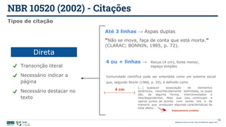 NBR 10520 (2002) - Citações
Biblioteca Central da UnB | Setor de Referência, agosto 2021
16
Tipos de citação
Transcrição literal
Necessário indicar a
página
Necessário destacar no
texto
Direta
Até 3 linhas → Aspas duplas
“Não se mova, faça de conta que está morta.”
(CLARAC; BONNIN, 1985, p. 72).
4 ou + linhas →
[...] qualquer associação de elementos
dinâmicos, reconhecidamente delimitada, os quais
são, de alguma forma, interconectados e
interdependentes. Mais que isso, continuam a
operar juntos de acordo com certas leis e de
maneira que produzam algumas características de
total efeito.
4 cm
Comunidade científica pode ser entendida como um sistema social
que, segundo Storer (1966, p. 29), é definido como
Recuo (4 cm), fonte menor,
espaço simples
Espaçamento simples
 