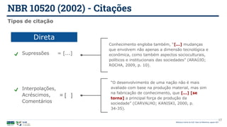 NBR 10520 (2002) - Citações
Biblioteca Central da UnB | Setor de Referência, agosto 2021
17
Tipos de citação
Supressões = [...]
Conhecimento engloba também, “[...] mudanças
que envolvem não apenas a dimensão tecnológica e
econômica, como também aspectos socioculturais,
políticos e institucionais das sociedades” (ARAÚJO;
ROCHA, 2009, p. 10).
Interpolações,
Acréscimos,
Comentários
“O desenvolvimento de uma nação não é mais
avaliado com base na produção material, mas sim
na fabricação de conhecimento, que [...] [se
torna] a principal força de produção da
sociedade” (CARVALHO; KANISKI, 2000, p.
34-35).
= [ ]
Direta
 