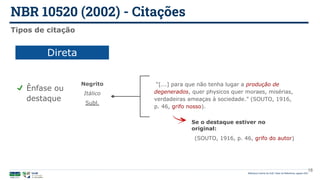 NBR 10520 (2002) - Citações
Biblioteca Central da UnB | Setor de Referência, agosto 2021
18
Tipos de citação
Direta
Ênfase ou
destaque
“[...] para que não tenha lugar a produção de
degenerados, quer physicos quer moraes, misérias,
verdadeiras ameaças à sociedade.” (SOUTO, 1916,
p. 46, grifo nosso).
Negrito
Itálico
Subl.
(SOUTO, 1916, p. 46, grifo do autor)
Se o destaque estiver no
original:
 