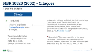 NBR 10520 (2002) - Citações
Biblioteca Central da UnB | Setor de Referência, agosto 2021
19
Tipos de citação
Direta
Recomendado incluir
o trecho original em
nota de rodapé.
(FRANÇA; VASCONCELLOS, 2014)
Tradução Um estudo realizado na Cidade do Cabo conclui que
“a língua de sinais foi um significante de
familiaridade, comunhão e semelhanças em
contextos mais amplos, tanto onde surdos
predominam quanto onde não predominam” (HEAP,
2006, p. 43, tradução nossa)1
.
Incluir a expressão
tradução nossa após
a citação.
1
No original: “Sign was a signifier of the same
familiarity, communiality and commonality in
broader contexts, both were the deaf predominated
and where they did not” (HEAP, 2006, p. 43).
 