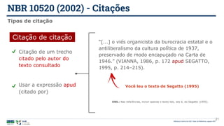 Citação de um trecho
citado pelo autor do
texto consultado
Usar a expressão apud
(citado por)
NBR 10520 (2002) - Citações
Biblioteca Central da UnB | Setor de Referência, agosto 2021
21
Tipos de citação
Citação de citação
“[...] o viés organicista da burocracia estatal e o
antiliberalismo da cultura política de 1937,
preservado de modo encapuçado na Carta de
1946.” (VIANNA, 1986, p. 172 apud SEGATTO,
1995, p. 214‒215).
Você leu o texto de Segatto (1995)
OBS.: Nas referências, incluir apenas o texto lido, isto é, do Segatto (1995).
 