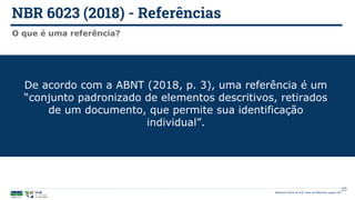 NBR 6023 (2018) - Referências
Biblioteca Central da UnB | Setor de Referência, agosto 2021
O que é uma referência?
De acordo com a ABNT (2018, p. 3), uma referência é um
“conjunto padronizado de elementos descritivos, retirados
de um documento, que permite sua identificação
individual”.
25
 