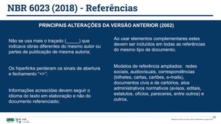 NBR 6023 (2018) - Referências
Biblioteca Central da UnB | Setor de Referência, agosto 2021
PRINCIPAIS ALTERAÇÕES DA VERSÃO ANTERIOR (2002)
26
Não se usa mais o traçado (_____) que
indicava obras diferentes do mesmo autor ou
partes de publicação de mesma autoria;
Os hiperlinks perderam os sinais de abertura
e fechamento “<>”;
Informações acrescidas devem seguir o
idioma do texto em elaboração e não do
documento referenciado;
Ao usar elementos complementares estes
devem ser incluídos em todas as referências
do mesmo tipo de documento;
Modelos de referência ampliados: redes
sociais, audiovisuais, correspondências
(bilhetes, cartas, cartões, e-mails),
documentos civis e de cartórios, atos
administrativos normativos (avisos, editais,
estatutos, ofícios, pareceres, entre outros) e
outros.
 