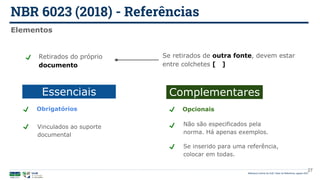 NBR 6023 (2018) - Referências
Biblioteca Central da UnB | Setor de Referência, agosto 2021
Elementos
Essenciais
Se retirados de outra fonte, devem estar
entre colchetes [ ]
Retirados do próprio
documento
Complementares
Vinculados ao suporte
documental
Obrigatórios
Não são especificados pela
norma. Há apenas exemplos.
Opcionais
Se inserido para uma referência,
colocar em todas.
27
 