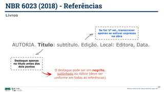 NBR 6023 (2018) - Referências
Biblioteca Central da UnB | Setor de Referência, agosto 2021
Livros
AUTORIA. Título: subtítulo. Edição. Local: Editora, Data.
Destaque apenas
no título antes dos
dois pontos
Se for 1ª ed., transcrever
apenas se estiver expresso
na obra
O destaque pode ser em negrito,
sublinhado ou itálico (deve ser
uniforme em todas as referências)
28
 