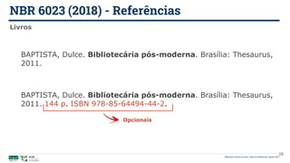 NBR 6023 (2018) - Referências
Biblioteca Central da UnB | Setor de Referência, agosto 2021
Livros
BAPTISTA, Dulce. Bibliotecária pós-moderna. Brasília: Thesaurus,
2011.
BAPTISTA, Dulce. Bibliotecária pós-moderna. Brasília: Thesaurus,
2011. 144 p. ISBN 978-85-64494-44-2.
Opcionais
29
 