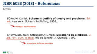 NBR 6023 (2018) - Referências
Biblioteca Central da UnB | Setor de Referência, agosto 2021
Livros
SCHAUM, Daniel. Schaum’s outline of theory and problems. 5th
ed. New York: Schaum Publishing, 1956.
Na língua do documento
CHEVALIER, Jean; GHEERBRANT, Alain. Dicionário de símbolos. 3.
ed. rev., aum. e atual. Rio de Janeiro: J. Olympio, 1990.
Acréscimos de forma abreviada
30
 