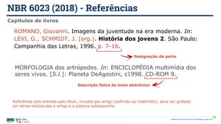 NBR 6023 (2018) - Referências
Biblioteca Central da UnB | Setor de Referência, agosto 2021
Capítulos de livros
ROMANO, Giovanni. Imagens da juventude na era moderna. In:
LEVI, G.; SCHMIDT, J. (org.). História dos jovens 2. São Paulo:
Companhia das Letras, 1996. p. 7-16.
MORFOLOGIA dos artrópodes. In: ENCICLOPÉDIA multimídia dos
seres vivos. [S.l.]: Planeta DeAgostini, c1998. CD-ROM 9.
Designação da parte
Descrição física do meio eletrônico
33
Referência com entrada pelo título, iniciado por artigo (definido ou indefinido), deve ser grafado
em letras maiúsculas o artigo e a palavra subsequente.
 