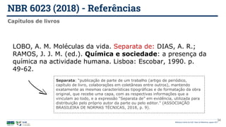 NBR 6023 (2018) - Referências
Biblioteca Central da UnB | Setor de Referência, agosto 2021
Capítulos de livros
LOBO, A. M. Moléculas da vida. Separata de: DIAS, A. R.;
RAMOS, J. J. M. (ed.). Química e sociedade: a presença da
química na actividade humana. Lisboa: Escobar, 1990. p.
49-62.
Separata: “publicação de parte de um trabalho (artigo de periódico,
capítulo de livro, colaborações em coletâneas entre outros), mantendo
exatamente as mesmas características tipográficas e de formatação da obra
original, que recebe uma capa, com as respectivas informações que a
vinculam ao todo, e a expressão “Separata de” em evidência, utilizada para
distribuição pelo próprio autor da parte ou pelo editor.” (ASSOCIAÇÃO
BRASILEIRA DE NORMAS TÉCNICAS, 2018, p. 9).
34
 