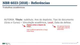 NBR 6023 (2018) - Referências
Biblioteca Central da UnB | Setor de Referência, agosto 2021
Trabalhos acadêmicos
AUTORIA. Título: subtítulo. Ano de depósito. Tipo do documento
(Grau e Curso) – Vinculação acadêmica, Local, Data da defesa.
Espaço antes e depois do
traço.
Usar preferencialmente o traço
meia-risca.
Há apenas local da
instituição onde foi
defendido
35
 