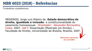 NBR 6023 (2018) - Referências
Biblioteca Central da UnB | Setor de Referência, agosto 2021
Trabalhos acadêmicos
MEDEIROS, Jorge Luiz Ribeiro de. Estado democrático de
direito, igualdade e inclusão: a constitucionalidade do
casamento homossexual. Orientador: Alexandre Bernardino
Costa. 2007. 164 f. Dissertação (Mestrado em Direito) –
Faculdade de Direito, Universidade de Brasília, Brasília, 2007.
Elementos opcionais
em vermelho
36
 