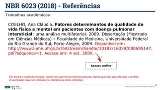 NBR 6023 (2018) - Referências
Biblioteca Central da UnB | Setor de Referência, agosto 2021
Trabalhos acadêmicos
COELHO, Ana Cláudia. Fatores determinantes de qualidade de
vida física e mental em pacientes com doença pulmonar
intersticial: uma análise multifatorial. 2009. Dissertação (Mestrado
em Ciências Médicas) – Faculdade de Medicina, Universidade Federal
do Rio Grande do Sul, Porto Alegre, 2009. Disponível em:
http://www.lume.ufrgs.br/bitstream/handle/10183/16359/000695147.
pdf?sequence=1. Acesso em: 4 set. 2009.
Acesso online
37
Em títulos e subtítulos longos, podem-se suprimir as últimas palavras, desde que não seja alterado o sentido.
A supressão deve ser indicada por reticências entre colchetes
 
