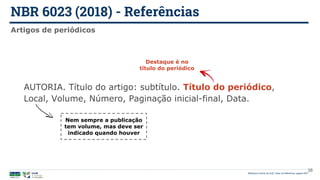 NBR 6023 (2018) - Referências
Biblioteca Central da UnB | Setor de Referência, agosto 2021
Artigos de periódicos
AUTORIA. Título do artigo: subtítulo. Título do periódico,
Local, Volume, Número, Paginação inicial-final, Data.
Destaque é no
título do periódico
Nem sempre a publicação
tem volume, mas deve ser
indicado quando houver
38
 