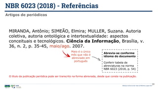 NBR 6023 (2018) - Referências
Biblioteca Central da UnB | Setor de Referência, agosto 2021
Artigos de periódicos
MIRANDA, Antônio; SIMEÃO, Elmira; MULLER, Suzana. Autoria
coletiva, autoria ontológica e intertextualidade: aspectos
conceituais e tecnológicos. Ciência da Informação, Brasília, v.
36, n. 2, p. 35-45, maio/ago. 2007.
Maio é o único
mês que não é
abreviado em
português
Abrevia-se conforme
idioma do documento
Conferir tabela de
abreviaturas na norma
NBR 6023 (2018, p. 54)
39
O título da publicação periódica pode ser transcrito na forma abreviada, desde que conste na publicação.
 