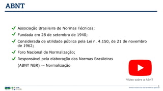 ABNT
Biblioteca Central da UnB | Setor de Referência, agosto 2021
Vídeo sobre a ABNT
Associação Brasileira de Normas Técnicas;
Fundada em 28 de setembro de 1940;
Considerada de utilidade pública pela Lei n. 4.150, de 21 de novembro
de 1962;
Foro Nacional de Normalização;
Responsável pela elaboração das Normas Brasileiras
(ABNT NBR) → Normalização
4
 