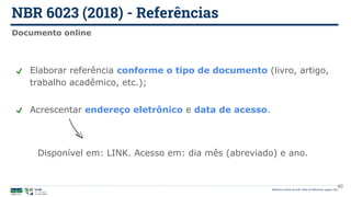 NBR 6023 (2018) - Referências
Biblioteca Central da UnB | Setor de Referência, agosto 2021
Documento online
Elaborar referência conforme o tipo de documento (livro, artigo,
trabalho acadêmico, etc.);
Acrescentar endereço eletrônico e data de acesso.
Disponível em: LINK. Acesso em: dia mês (abreviado) e ano.
40
 