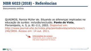 NBR 6023 (2018) - Referências
Biblioteca Central da UnB | Setor de Referência, agosto 2021
Documento online
QUADROS, Ronice Müller de. Situando as diferenças implicadas na
educação de surdos: inclusão/exclusão. Ponto de Vista,
Florianópolis, n. 5, p. 81-111, 2003. Disponível em:
http://www.journal.ufsc.br/index.php/pontodevista/article/view/1
246/3850. Acesso em: 14 out. 2011.
Informações de acesso:
importante, pois a página pode
não estar disponível no futuro.
41
 