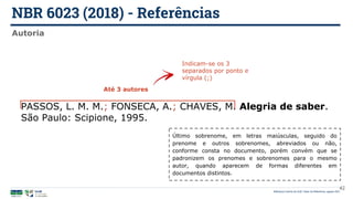 NBR 6023 (2018) - Referências
Biblioteca Central da UnB | Setor de Referência, agosto 2021
Autoria
PASSOS, L. M. M.; FONSECA, A.; CHAVES, M. Alegria de saber.
São Paulo: Scipione, 1995.
Até 3 autores
Indicam-se os 3
separados por ponto e
vírgula (;)
42
Último sobrenome, em letras maiúsculas, seguido do
prenome e outros sobrenomes, abreviados ou não,
conforme consta no documento, porém convém que se
padronizem os prenomes e sobrenomes para o mesmo
autor, quando aparecem de formas diferentes em
documentos distintos.
 