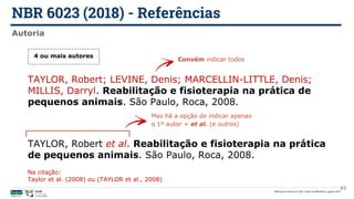 NBR 6023 (2018) - Referências
Biblioteca Central da UnB | Setor de Referência, agosto 2021
Autoria
TAYLOR, Robert et al. Reabilitação e fisioterapia na prática
de pequenos animais. São Paulo, Roca, 2008.
Mas há a opção de indicar apenas
o 1º autor + et al. (e outros)
4 ou mais autores
TAYLOR, Robert; LEVINE, Denis; MARCELLIN-LITTLE, Denis;
MILLIS, Darryl. Reabilitação e fisioterapia na prática de
pequenos animais. São Paulo, Roca, 2008.
Convém indicar todos
43
Na citação:
Taylor et al. (2008) ou (TAYLOR et al., 2008)
 