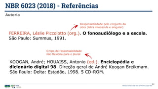 NBR 6023 (2018) - Referências
Biblioteca Central da UnB | Setor de Referência, agosto 2021
Autoria
KOOGAN, André; HOUAISS, Antonio (ed.). Enciclopédia e
dicionário digital 98. Direção geral de André Koogan Breikmam.
São Paulo: Delta: Estadão, 1998. 5 CD-ROM.
O tipo de responsabilidade
não flexiona para o plural
FERREIRA, Léslie Piccolotto (org.). O fonoaudiólogo e a escola.
São Paulo: Summus, 1991.
Responsabilidade pelo conjunto da
obra (letra minúscula e singular)
44
 