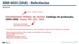 NBR 6023 (2018) - Referências
Biblioteca Central da UnB | Setor de Referência, agosto 2021
Autoria
UNIVERSIDADE FEDERAL DE VIÇOSA. Catálogo de graduação,
1994-1995. Viçosa, MG: UFV, 1994.
Autor entidade coletiva
Abreviação da entidade
responsável pela publicação.
45
A entrada deve ser pela forma conhecida ou como se destaca no documento, por extenso ou abreviada.
Para entradas homônimas indicar a sigla do estado/país entre parênteses.
RIO DE JANEIRO (Município).
VIÇOSA (RN).
BIBLIOTECA NACIONAL (Brasil).
BIBLIOTECA NACIONAL (Portugal).
 