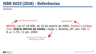 NBR 6023 (2018) - Referências
Biblioteca Central da UnB | Setor de Referência, agosto 2021
Autoria
BRASIL. Lei nº 10.406, de 10 de janeiro de 2002. Institui o Código
Civil. Diário Oficial da União: seção 1, Brasília, DF, ano 139, n.
8, p. 1-74, 11 jan. 2002.
Entrada pela jurisdição Ementa da lei
Destaque é no título da
publicação no todo
46
 