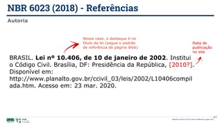 NBR 6023 (2018) - Referências
Biblioteca Central da UnB | Setor de Referência, agosto 2021
Autoria
BRASIL. Lei nº 10.406, de 10 de janeiro de 2002. Institui
o Código Civil. Brasília, DF: Presidência da República, [2010?].
Disponível em:
http://www.planalto.gov.br/ccivil_03/leis/2002/L10406compil
ada.htm. Acesso em: 23 mar. 2020.
Nesse caso, o destaque é no
título da lei (segue o padrão
de referência de página Web)
Data de
publicação
no site
47
 