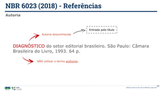 NBR 6023 (2018) - Referências
Biblioteca Central da UnB | Setor de Referência, agosto 2021
Autoria
DIAGNÓSTICO do setor editorial brasileiro. São Paulo: Câmara
Brasileira do Livro, 1993. 64 p.
Autoria desconhecida
NÃO utilizar o termo anônimo.
Entrada pelo título
48
 