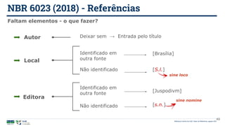 [s.n.]
NBR 6023 (2018) - Referências
Biblioteca Central da UnB | Setor de Referência, agosto 2021
Faltam elementos - o que fazer?
Autor Deixar sem → Entrada pelo título
Local
Editora
Identificado em
outra fonte
Não identificado
[Brasília]
[S.l.]
sine loco
Identificado em
outra fonte
Não identificado
[Juspodivm]
sine nomine
49
 