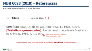 NBR 6023 (2018) - Referências
Biblioteca Central da UnB | Setor de Referência, agosto 2021
Faltam elementos - o que fazer?
SIMPÓSIO BRASILEIRO DE AQUICULTURA, 1., 1978, Recife.
[Trabalhos apresentados]. Rio de Janeiro: Academia Brasileira
de Ciências, 1980. ii, 412 p. Destaque apenas no título
(nos colchetes não)
Título Atribuir título [ ]
52
Para obras de arte, deve-se indicar a expressão Sem título, entre colchetes.
 