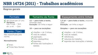 NBR 14724 (2011) - Trabalhos acadêmicos
Biblioteca Central da UnB | Setor de Referência, agosto 2021
Regras gerais
Fonte (Tipo)
Não especificado pela
norma.
Normalmente:
Arial;
Times New Roman
Tamanho da Fonte
12 — para todo o texto,
incluindo capa.
Exceção: ver linha a seguir
10 — para as exceções:
citações + de 3 linhas;
nota de rodapé;
paginação;
ficha catalográfica;
legendas;
fontes das ilustrações e
tabelas.
Espaçamento entre linhas
1,5 pt — para todo o texto, incluindo
capa.
Exceção: ver linha a seguir
Simples — para as exceções:
citações + de 3 linhas;
nota de rodapé;
referências;
natureza do trabalho;
legendas das ilustrações e tabelas.
Formato
A4 (21cm por 27 cm)
57
Margens:
esq. e sup. - 3cm
dir. e inf. - 2cm
 