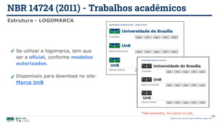 NBR 14724 (2011) - Trabalhos acadêmicos
Biblioteca Central da UnB | Setor de Referência, agosto 2021
Estrutura - LOGOMARCA
Se utilizar a logomarca, tem que
ser a oficial, conforme modelos
autorizados.
Disponíveis para download no site:
Marca UnB
*São exemplos, há outros no site.
58
 