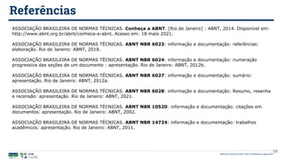 Biblioteca Central da UnB | Setor de Referência, agosto 2021
Referências
ASSOCIAÇÃO BRASILEIRA DE NORMAS TÉCNICAS. Conheça a ABNT. [Rio de Janeiro] : ABNT, 2014. Disponível em:
http://www.abnt.org.br/abnt/conheca-a-abnt. Acesso em: 18 maio 2021.
ASSOCIAÇÃO BRASILEIRA DE NORMAS TÉCNICAS. ABNT NBR 6023: informação e documentação: referências:
elaboração. Rio de Janeiro: ABNT, 2018.
ASSOCIAÇÃO BRASILEIRA DE NORMAS TÉCNICAS. ABNT NBR 6024: informação e documentação: numeração
progressiva das seções de um documento : apresentação. Rio de Janeiro: ABNT, 2012b.
ASSOCIAÇÃO BRASILEIRA DE NORMAS TÉCNICAS. ABNT NBR 6027: informação e documentação: sumário:
apresentação. Rio de Janeiro: ABNT, 2012a.
ASSOCIAÇÃO BRASILEIRA DE NORMAS TÉCNICAS. ABNT NBR 6028: informação e documentação: Resumo, resenha
e recensão: apresentação. Rio de Janeiro: ABNT, 2021.
ASSOCIAÇÃO BRASILEIRA DE NORMAS TÉCNICAS. ABNT NBR 10520: informação e documentação: citações em
documentos: apresentação. Rio de Janeiro: ABNT, 2002.
ASSOCIAÇÃO BRASILEIRA DE NORMAS TÉCNICAS. ABNT NBR 14724: informação e documentação: trabalhos
acadêmicos: apresentação. Rio de Janeiro: ABNT, 2011.
59
 