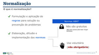 Normalização
Biblioteca Central da UnB | Setor de Referência, agosto 2021
O que é normalização?
Formulação e aplicação de
regras para solução ou
prevenção de problemas
Elaboração, difusão e
implementação das normas
Não são gratuitas
Uso voluntário
(não obrigatório)
Normas ABNT
(BCE tem acesso pela base Target
GEDWeb)
6
 