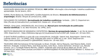Biblioteca Central da UnB | Setor de Referência, agosto 2021
Referências
ASSOCIAÇÃO BRASILEIRA DE NORMAS TÉCNICAS. NBR 14724: informação e documentação: trabalhos acadêmicos:
apresentação. Rio de Janeiro, 2011.
CUNHA, Murilo Bastos da; CAVALCANTI, Cordélia Robalinho de Oliveira. Dicionário de biblioteconomia e
arquivologia. Brasília: Briquet de Lemos/Livros, 2008.
FACULDADES FIO OURINHOS. Normatização de trabalhos acadêmicos: lombada... [201-?]. Disponível em:
http://fio.edu.br/manualtcc/co/3_Lombada.html. Acesso em: 18 out 2020.
FRANÇA, Júnia Lessa; VASCONCELLOS, Ana Cristina de. Manual para normalização de publicações
técnico-científicas. 9. ed. Belo Horizonte: Ed. UFMG, 2014.
INSTITUTO BRASILEIRO DE GEOGRAFIA E ESTATÍSTICA. Normas de apresentação tabular. 3. ed. Rio de Janeiro,
1993. Disponível em : https://biblioteca.ibge.gov.br/visualizacao/livros/liv23907.pdf. Acesso em: 18 maio 2021.
O QUE É PLÁGIO acadêmico e quais são suas consequências. Produção: Gabriel José. Reportagem: Gabriel José,
Ludmilla Cabral. [S.l.: TV UFMG], 2018. Publicado pelo canal TV UFMG em 11 abr. 2018. Disponível em:
https://www.youtube.com/watch?v=jj9elw6MSw0. Acesso em: 18 maio 2021.
TELECURSO 2000 Normalizacao 03 Normalização no Brasil. Direção: Adrina Mesquita, José Messina Netto, André
Martirani. Produção: Cristiane Marie, José Alves da Silva, Caito Nucci, Juliana Santonieri, Emerson Luis, Marcelo
Fonseca. [S.l.]: Fundação Roberto Marinho, [2000?]. Publicado pelo canal de Bruno Albert em 26 dez. 2011.
Disponível em: https://www.youtube.com/watch?v=qF4fPwmosjI&list=PL7D9C30CD55F4FFF8&index=3. Acesso em:
18 maio 2021.
60
 