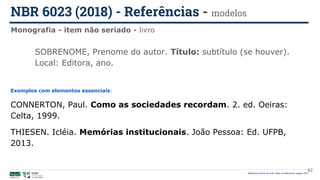Biblioteca Central da UnB | Setor de Referência, agosto 2021
Monografia - item não seriado - livro
NBR 6023 (2018) - Referências - modelos
Exemplos com elementos essenciais:
CONNERTON, Paul. Como as sociedades recordam. 2. ed. Oeiras:
Celta, 1999.
THIESEN. Icléia. Memórias institucionais. João Pessoa: Ed. UFPB,
2013.
SOBRENOME, Prenome do autor. Título: subtítulo (se houver).
Local: Editora, ano.
62
 