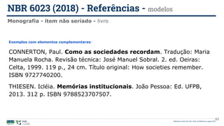 Biblioteca Central da UnB | Setor de Referência, agosto 2021
Monografia - item não seriado - livro
NBR 6023 (2018) - Referências - modelos
Exemplos com elementos complementares:
CONNERTON, Paul. Como as sociedades recordam. Tradução: Maria
Manuela Rocha. Revisão técnica: José Manuel Sobral. 2. ed. Oeiras:
Celta, 1999. 119 p., 24 cm. Título original: How societies remember.
ISBN 9727740200.
THIESEN. Icléia. Memórias institucionais. João Pessoa: Ed. UFPB,
2013. 312 p. ISBN 9788523707507.
63
 