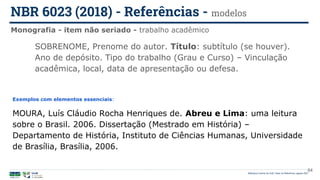 Biblioteca Central da UnB | Setor de Referência, agosto 2021
Monografia - item não seriado - trabalho acadêmico
NBR 6023 (2018) - Referências - modelos
Exemplos com elementos essenciais:
MOURA, Luís Cláudio Rocha Henriques de. Abreu e Lima: uma leitura
sobre o Brasil. 2006. Dissertação (Mestrado em História) –
Departamento de História, Instituto de Ciências Humanas, Universidade
de Brasília, Brasília, 2006.
SOBRENOME, Prenome do autor. Título: subtítulo (se houver).
Ano de depósito. Tipo do trabalho (Grau e Curso) – Vinculação
acadêmica, local, data de apresentação ou defesa.
64
 