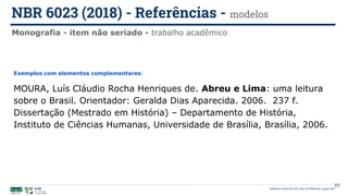 Biblioteca Central da UnB | Setor de Referência, agosto 2021
Monografia - item não seriado - trabalho acadêmico
NBR 6023 (2018) - Referências - modelos
Exemplos com elementos complementares:
MOURA, Luís Cláudio Rocha Henriques de. Abreu e Lima: uma leitura
sobre o Brasil. Orientador: Geralda Dias Aparecida. 2006. 237 f.
Dissertação (Mestrado em História) – Departamento de História,
Instituto de Ciências Humanas, Universidade de Brasília, Brasília, 2006.
65
 