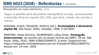 Biblioteca Central da UnB | Setor de Referência, agosto 2021
Monografia em meio eletrônico - livro
NBR 6023 (2018) - Referências - modelos
KOOGAN, André; HOUAISS, Antônio (ed.). Enciclopédia e dicionário
digital 98. São Paulo: Delta: Estadão, 1998. 5 CD-ROM.
MARTINS, Dileta Silveira; ZILBERKNOP, Lúbia Scliar. Português
Instrumental: de acordo com as atuais normas da ABNT. 29 ed. São
Paulo: Atlas, 2010. ISBN 9788522484973. E-book. Disponível em:
https://integrada.minhabiblioteca.com.br/#/books/9788522484973/.
Acesso em: 24 mar. 2020.
Segue os padrões para documento monográficos no todo, acrescentando
a descrição física do suporte (CD, DVD, pen drive, e-book, blu-ray disc e
outros).
66
 