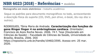 Biblioteca Central da UnB | Setor de Referência, agosto 2021
Monografia em meio eletrônico - trabalho acadêmico
NBR 6023 (2018) - Referências - modelos
RODRIGUES, Tânia Maria de Andrade. Caracterização das funções do
gene Ringer finger 4 na embriogênese cardíaca. Orientador:
Francisco de Assis Rocha Neves. 2006. 74 f. Tese (Doutorado em
Ciências da Saúde) - Faculdade de Ciências da Saúde, Universidade de
Brasília, Brasília, 2006. DOI
https://repositorio.unb.br/handle/10482/2595. Acesso em: 25 mar.
2020.
Segue os padrões para documento monográficos no todo, acrescentando
a descrição física do suporte (CD, DVD, pen drive, e-book, blu-ray disc e
outros).
67
 