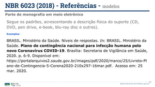 Biblioteca Central da UnB | Setor de Referência, agosto 2021
Parte de monografia em meio eletrônico
NBR 6023 (2018) - Referências - modelos
Segue os padrões, acrescentando a descrição física do suporte (CD,
DVD, pen drive, e-book, blu-ray disc e outros).
Exemplos:
BRASIL. Ministério da Saúde. Níveis de respostas. In: BRASIL. Ministério da
Saúde. Plano de contingência nacional para infecção humana pelo
novo Coronavírus COVID-19. Brasília: Secretaria de Vigilância em Saúde,
2020. p. 6-9. Disponível em:
https://portalarquivos2.saude.gov.br/images/pdf/2020/marco/25/Livreto-Pl
ano-de-Contingencia-5-Corona2020-210x297-16mar.pdf. Acesso em: 25
mar. 2020.
71
 