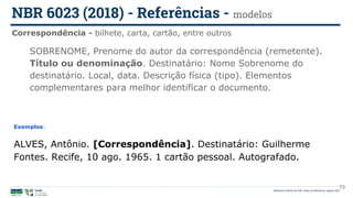 Biblioteca Central da UnB | Setor de Referência, agosto 2021
Correspondência - bilhete, carta, cartão, entre outros
NBR 6023 (2018) - Referências - modelos
Exemplos:
ALVES, Antônio. [Correspondência]. Destinatário: Guilherme
Fontes. Recife, 10 ago. 1965. 1 cartão pessoal. Autografado.
SOBRENOME, Prenome do autor da correspondência (remetente).
Título ou denominação. Destinatário: Nome Sobrenome do
destinatário. Local, data. Descrição física (tipo). Elementos
complementares para melhor identificar o documento.
73
 